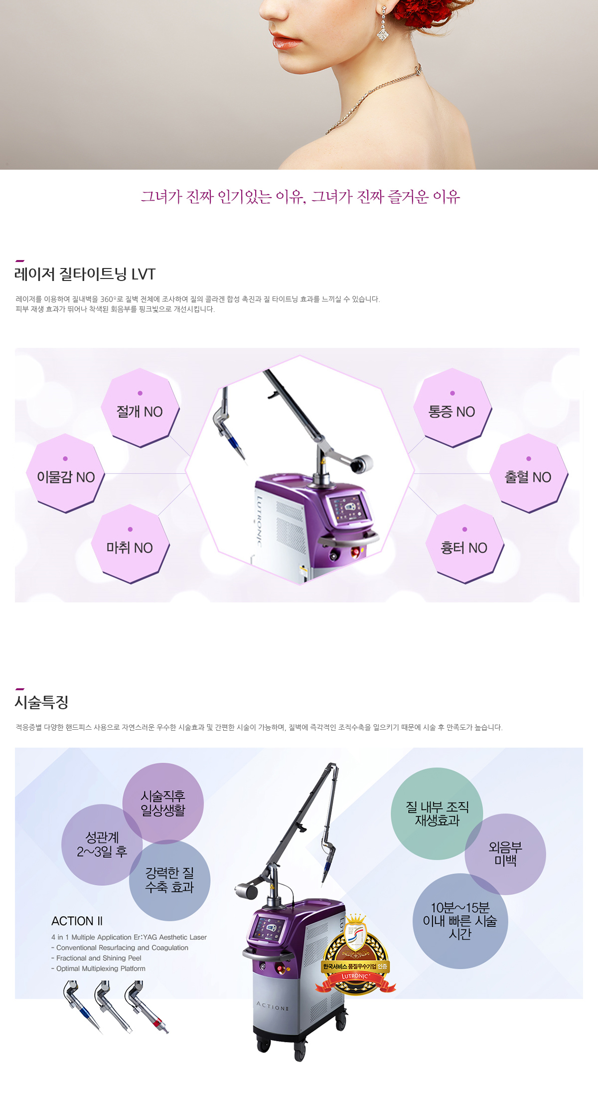 그녀가 진짜 인기있는 이유, 그녀가 진짜 즐거운 이유 레이저 질타이트닝 LVT 레이저를 이용하여 질내벽을 360º로 질벽 전체에 조사하여 질의 콜라겐 합성 촉진과 질 타이트닝 효과를 느끼실 수 있습니다. 피부 재생 효과가 뛰어나 착색된 회음부를 핑크빛으로 개선시킵니다. 시술효과 안전한 시술 계단식 조직수분, 흡수파장으로 매우 안전 간편한 시술 생리기간은 제외하고 언제든지 편하게 시술가능 정밀한 시술 레이저가 세밀하게 조직전체를 조사하여 타이트닝 시술특징 적응증별 다양한 핸드피스 사용으로 자연스러운 우수한 시술효과 및 간편한 시술이 가능하며, 질벽에 즉각적인 조직수축을 일으키기 때문에 시술 후 만족도가 높습니다. 시술직후 일상생활, 성관계 2~3일 후, 강력한 질 수축 효과, 질 내부 조직 재생효과, 외음부 미백, 10분~15분 이내 빠른 시술 시간